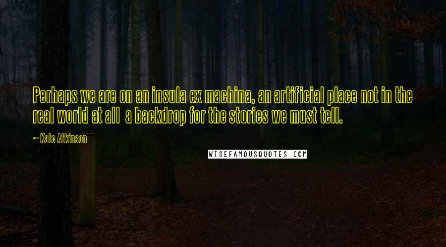 Kate Atkinson quotes: Perhaps we are on an insula ex machina, an artificial place not in the real world at all a backdrop for the stories we must tell.