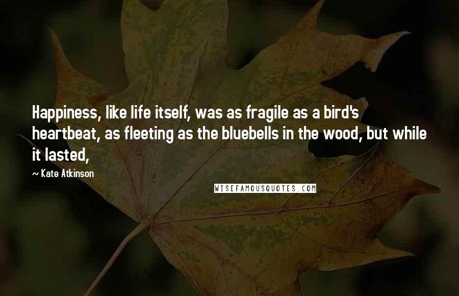 Kate Atkinson quotes: Happiness, like life itself, was as fragile as a bird's heartbeat, as fleeting as the bluebells in the wood, but while it lasted,