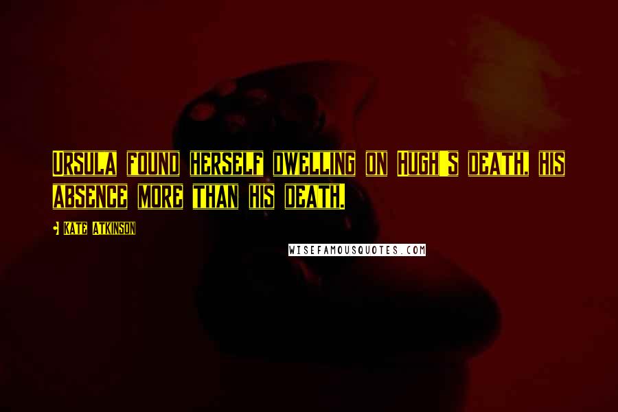 Kate Atkinson quotes: Ursula found herself dwelling on Hugh's death, his absence more than his death.