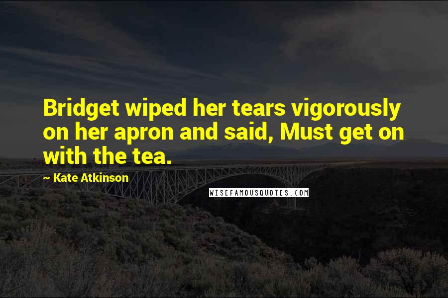 Kate Atkinson quotes: Bridget wiped her tears vigorously on her apron and said, Must get on with the tea.