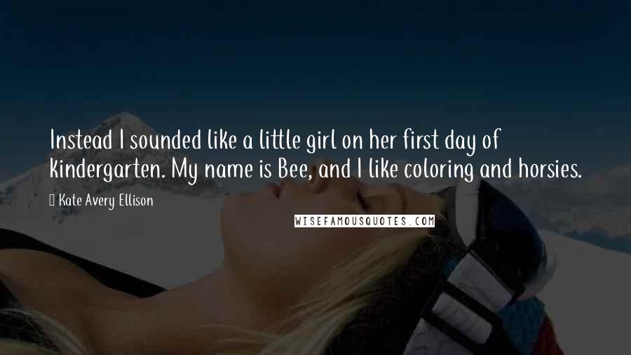 Kate Avery Ellison quotes: Instead I sounded like a little girl on her first day of kindergarten. My name is Bee, and I like coloring and horsies.