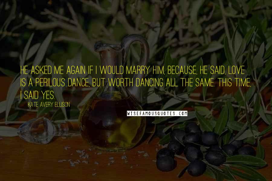 Kate Avery Ellison quotes: He asked me again if I would marry him, because, he said, love is a perilous dance, but worth dancing all the same. This time, I said yes.