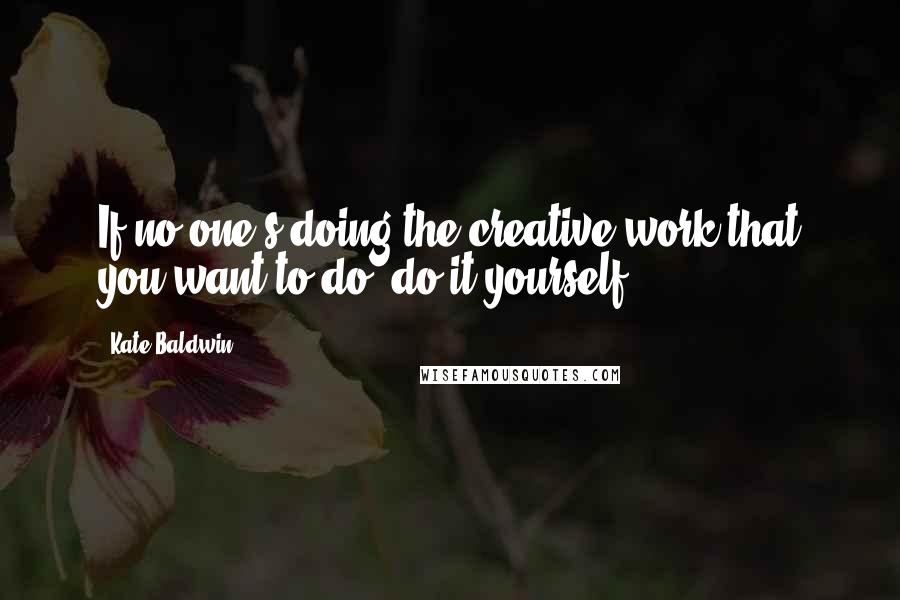 Kate Baldwin quotes: If no one's doing the creative work that you want to do, do it yourself.
