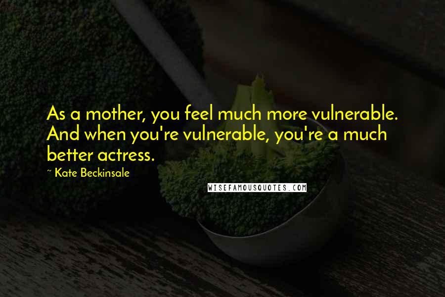 Kate Beckinsale quotes: As a mother, you feel much more vulnerable. And when you're vulnerable, you're a much better actress.