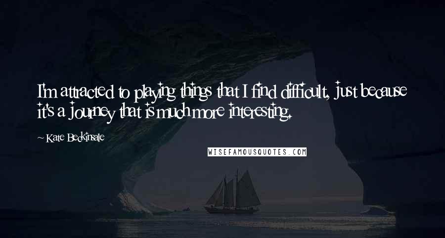 Kate Beckinsale quotes: I'm attracted to playing things that I find difficult, just because it's a journey that is much more interesting. Kate Beckinsale quotes: I'm attracted to playing things that I find difficult, just because it's a journey that is much more interesting.