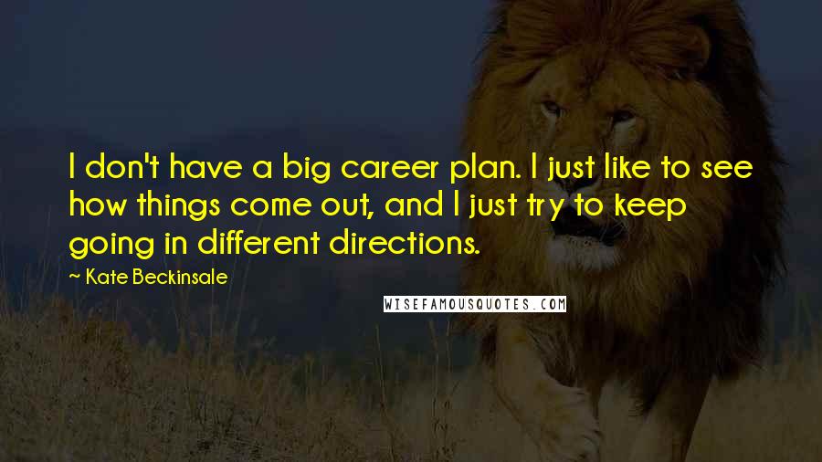 Kate Beckinsale quotes: I don't have a big career plan. I just like to see how things come out, and I just try to keep going in different directions. Kate Beckinsale quotes: I don't have a big career plan. I just like to see how things come out, and I just try to keep going in different directions.
