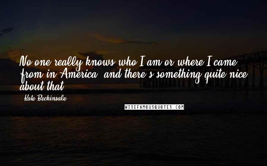 Kate Beckinsale quotes: No one really knows who I am or where I came from in America, and there's something quite nice about that.