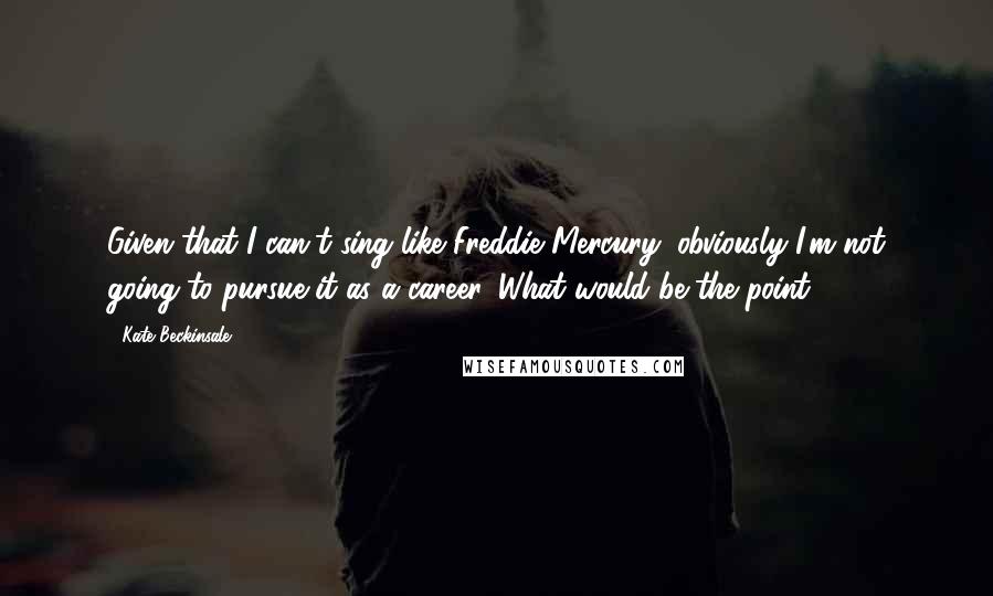 Kate Beckinsale quotes: Given that I can't sing like Freddie Mercury, obviously I'm not going to pursue it as a career. What would be the point? Kate Beckinsale quotes: Given that I can't sing like Freddie Mercury, obviously I'm not going to pursue it as a career. What would be the point?
