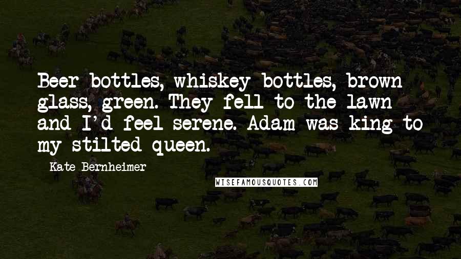 Kate Bernheimer quotes: Beer bottles, whiskey bottles, brown glass, green. They fell to the lawn and I'd feel serene. Adam was king to my stilted queen.