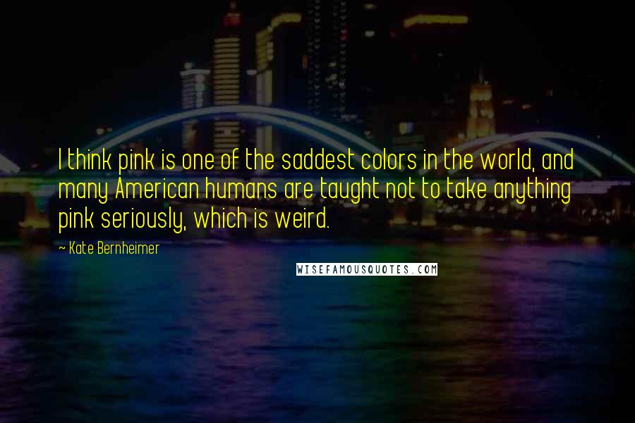 Kate Bernheimer quotes: I think pink is one of the saddest colors in the world, and many American humans are taught not to take anything pink seriously, which is weird.