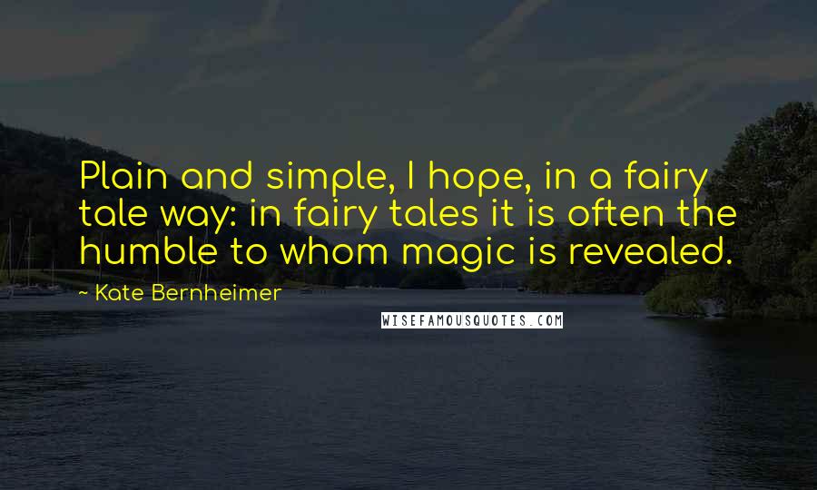 Kate Bernheimer quotes: Plain and simple, I hope, in a fairy tale way: in fairy tales it is often the humble to whom magic is revealed.
