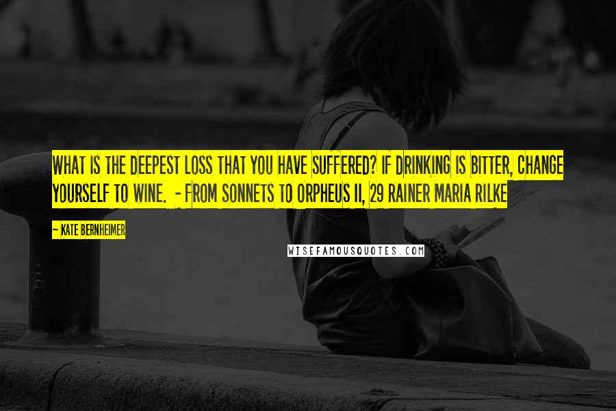 Kate Bernheimer quotes: What is the deepest loss that you have suffered? If drinking is bitter, change yourself to wine. - from Sonnets to Orpheus II, 29 Rainer Maria Rilke