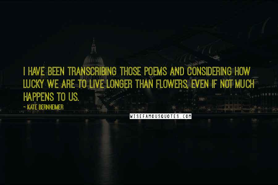 Kate Bernheimer quotes: I have been transcribing those poems and considering how lucky we are to live longer than flowers, even if not much happens to us.