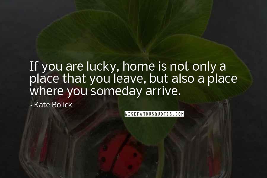 Kate Bolick quotes: If you are lucky, home is not only a place that you leave, but also a place where you someday arrive.