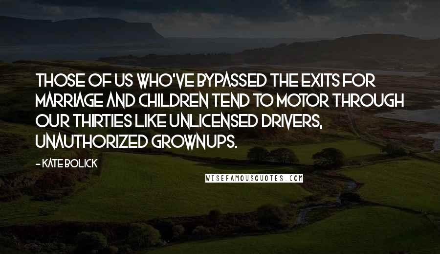 Kate Bolick quotes: Those of us who've bypassed the exits for marriage and children tend to motor through our thirties like unlicensed drivers, unauthorized grownups. Kate Bolick quotes: Those of us who've bypassed the exits for marriage and children tend to motor through our thirties like unlicensed drivers, unauthorized grownups.