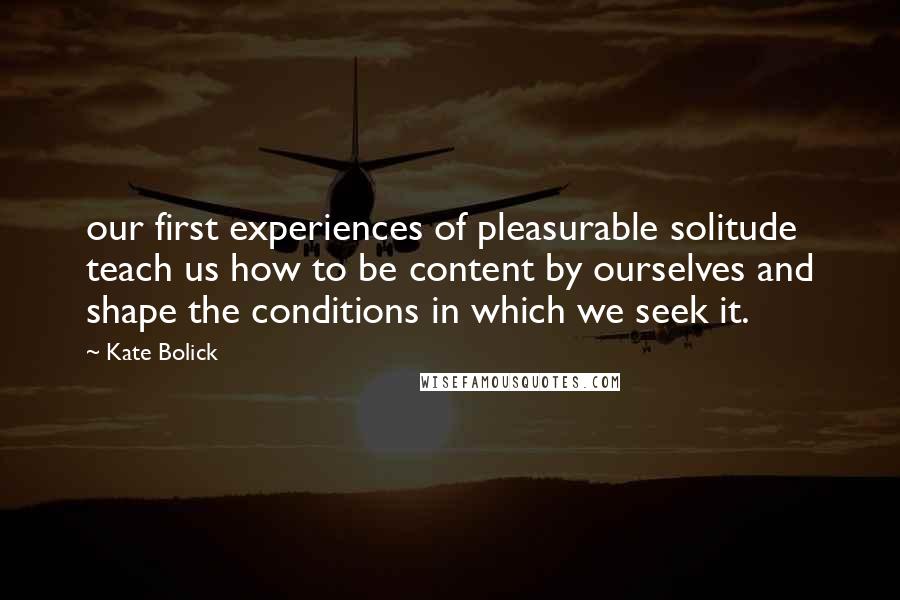 Kate Bolick quotes: our first experiences of pleasurable solitude teach us how to be content by ourselves and shape the conditions in which we seek it.
