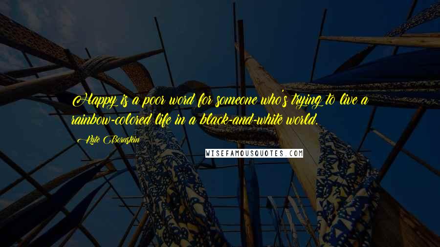 Kate Bornstein quotes: Happy is a poor word for someone who's trying to live a rainbow-colored life in a black-and-white world.