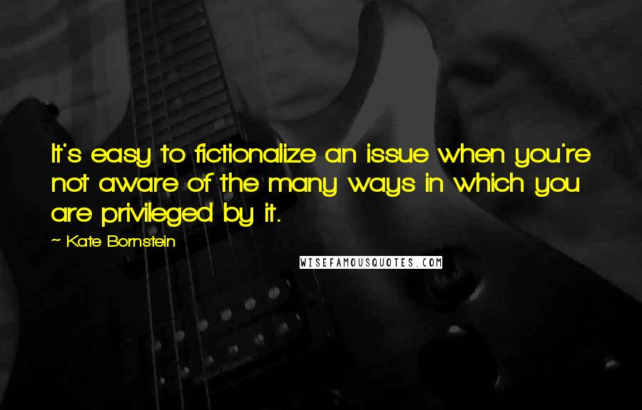 Kate Bornstein quotes: It's easy to fictionalize an issue when you're not aware of the many ways in which you are privileged by it.