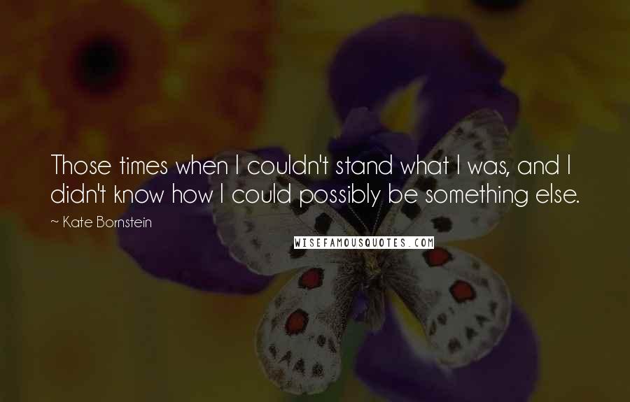 Kate Bornstein quotes: Those times when I couldn't stand what I was, and I didn't know how I could possibly be something else.