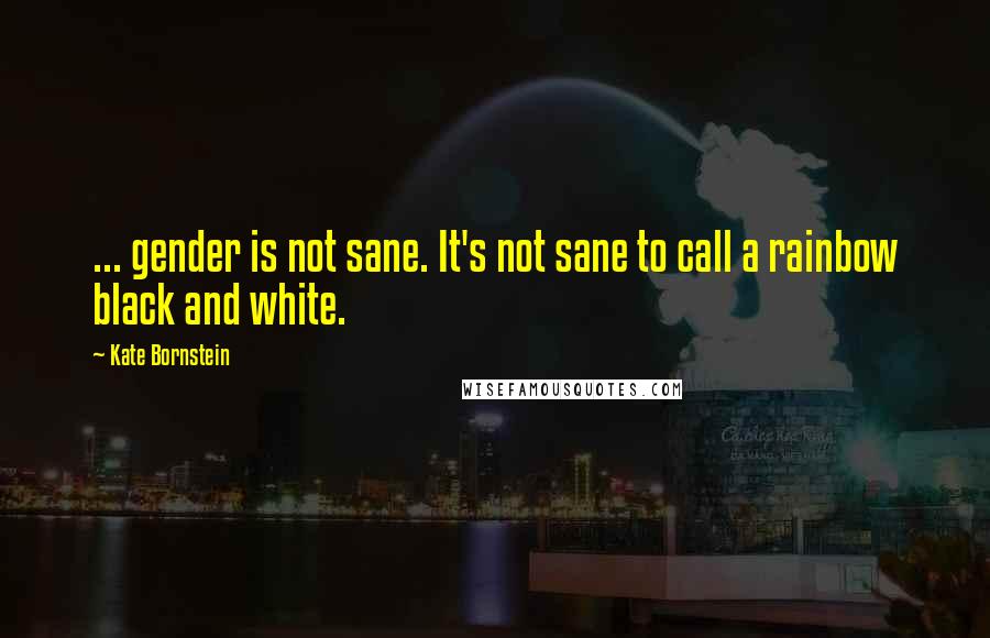 Kate Bornstein quotes: ... gender is not sane. It's not sane to call a rainbow black and white.