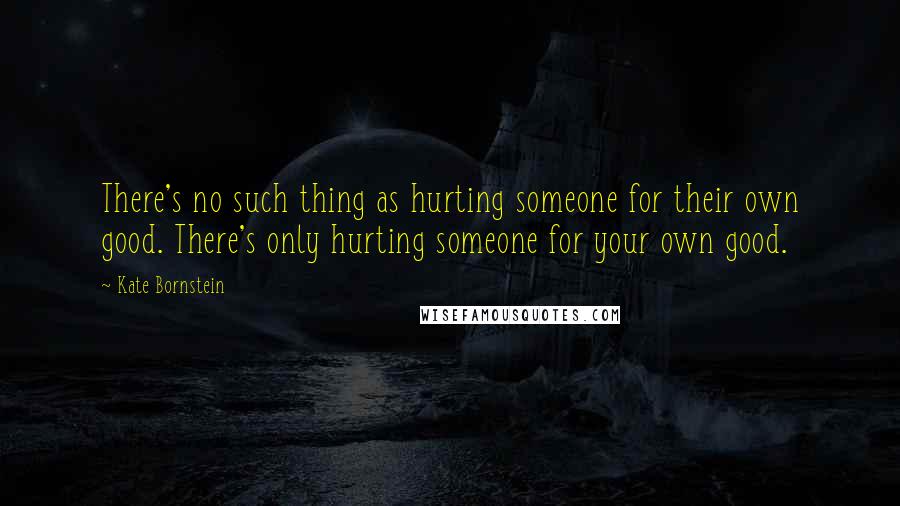 Kate Bornstein quotes: There's no such thing as hurting someone for their own good. There's only hurting someone for your own good.