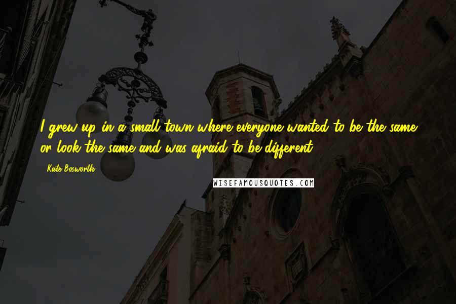 Kate Bosworth quotes: I grew up in a small town where everyone wanted to be the same or look the same and was afraid to be different. Kate Bosworth quotes: I grew up in a small town where everyone wanted to be the same or look the same and was afraid to be different.