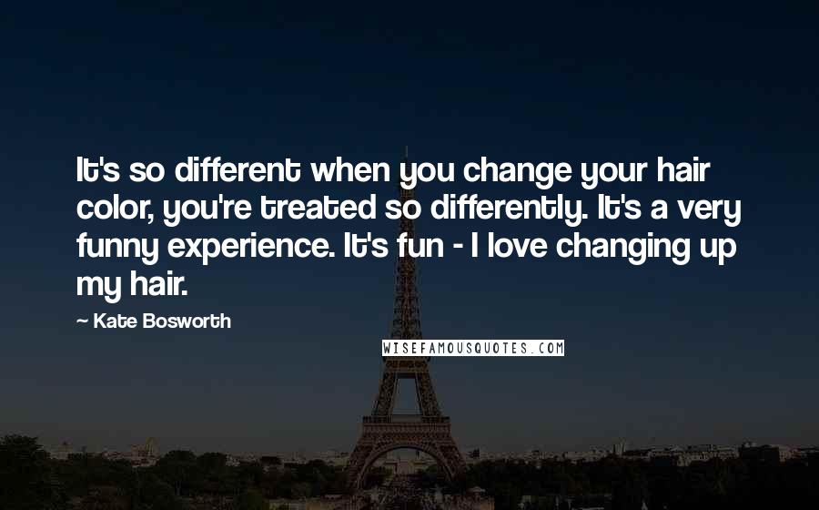 Kate Bosworth quotes: It's so different when you change your hair color, you're treated so differently. It's a very funny experience. It's fun - I love changing up my hair.