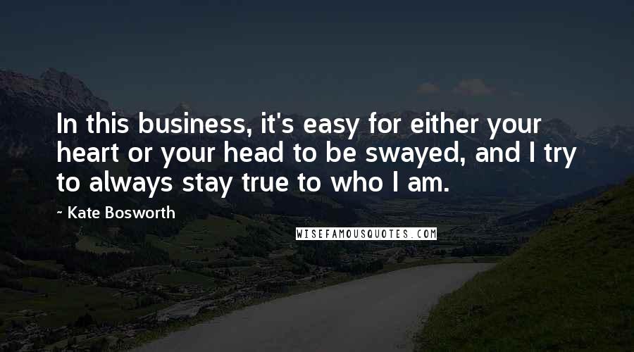 Kate Bosworth quotes: In this business, it's easy for either your heart or your head to be swayed, and I try to always stay true to who I am. Kate Bosworth quotes: In this business, it's easy for either your heart or your head to be swayed, and I try to always stay true to who I am.
