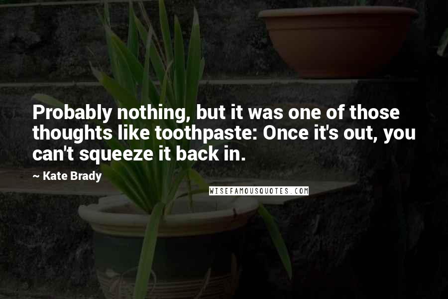 Kate Brady quotes: Probably nothing, but it was one of those thoughts like toothpaste: Once it's out, you can't squeeze it back in. Kate Brady quotes: Probably nothing, but it was one of those thoughts like toothpaste: Once it's out, you can't squeeze it back in.