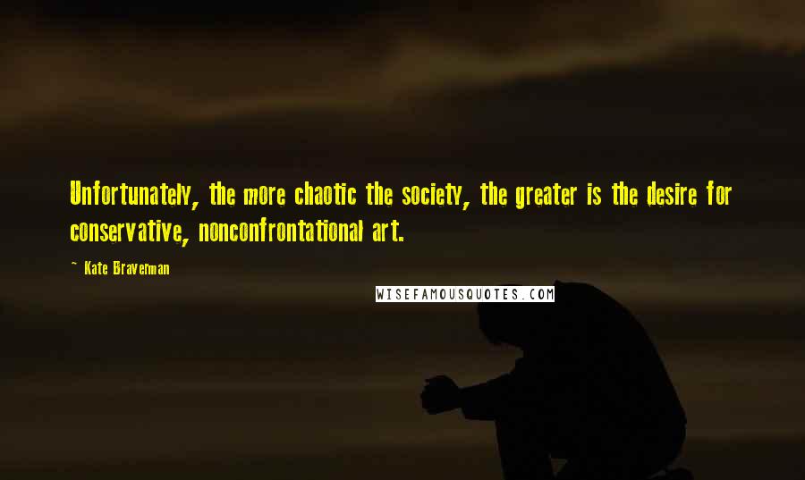 Kate Braverman quotes: Unfortunately, the more chaotic the society, the greater is the desire for conservative, nonconfrontational art. Kate Braverman quotes: Unfortunately, the more chaotic the society, the greater is the desire for conservative, nonconfrontational art.