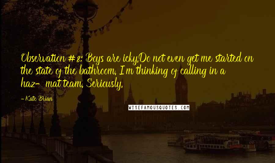 Kate Brian quotes: Observation #8: Boys are icky.Do not even get me started on the state of the bathroom. I'm thinking of calling in a haz-mat team. Seriously.