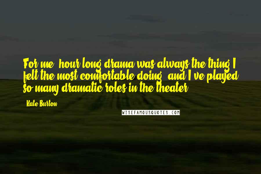 Kate Burton quotes: For me, hour-long drama was always the thing I felt the most comfortable doing, and I've played so many dramatic roles in the theater. Kate Burton quotes: For me, hour-long drama was always the thing I felt the most comfortable doing, and I've played so many dramatic roles in the theater.