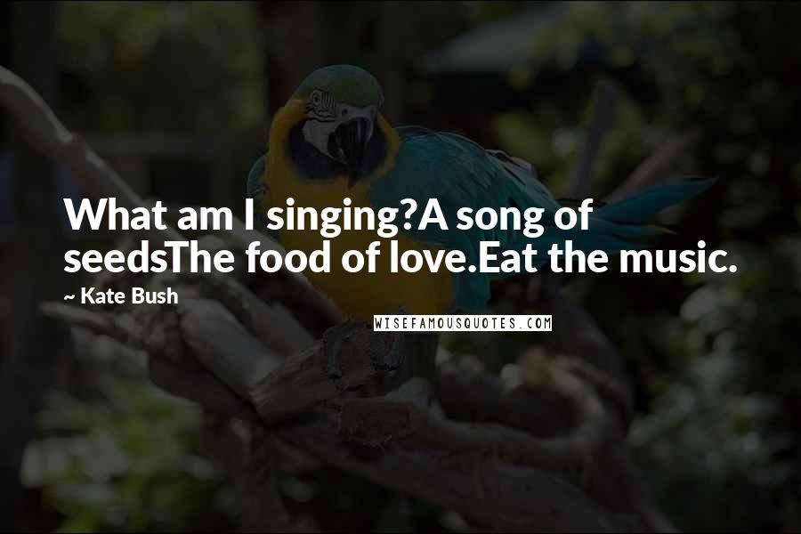 Kate Bush quotes: What am I singing?A song of seedsThe food of love.Eat the music.