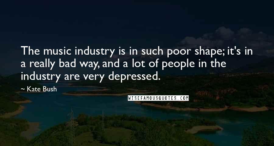 Kate Bush quotes: The music industry is in such poor shape; it's in a really bad way, and a lot of people in the industry are very depressed.