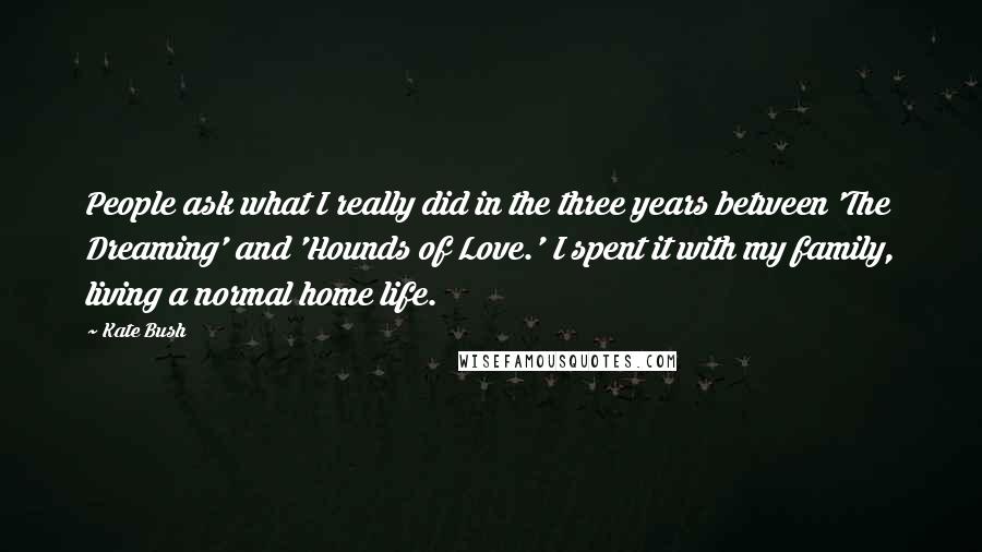 Kate Bush quotes: People ask what I really did in the three years between 'The Dreaming' and 'Hounds of Love.' I spent it with my family, living a normal home life.