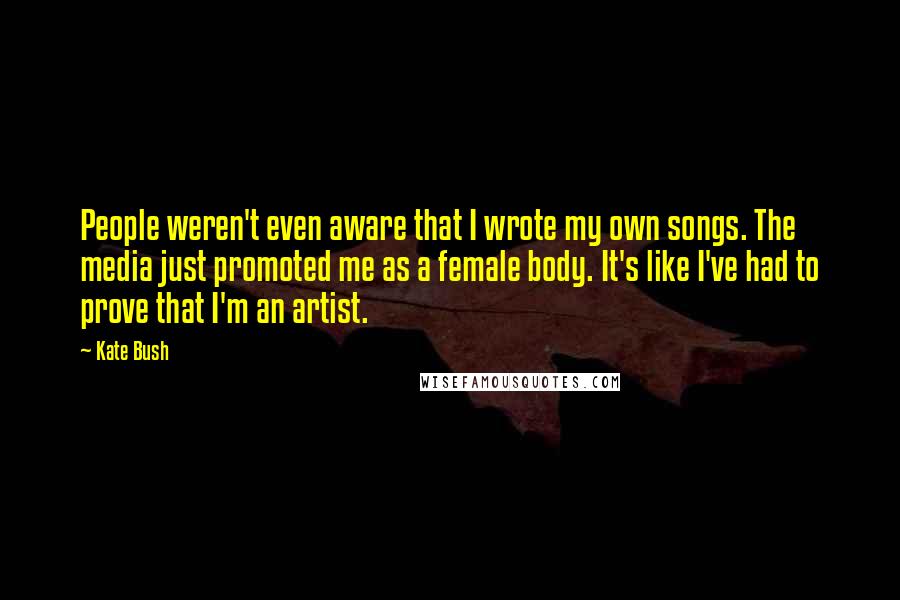 Kate Bush quotes: People weren't even aware that I wrote my own songs. The media just promoted me as a female body. It's like I've had to prove that I'm an artist.