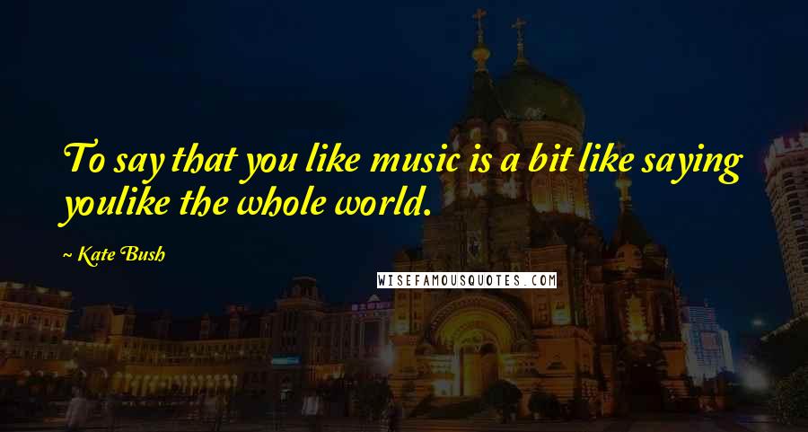 Kate Bush quotes: To say that you like music is a bit like saying youlike the whole world.