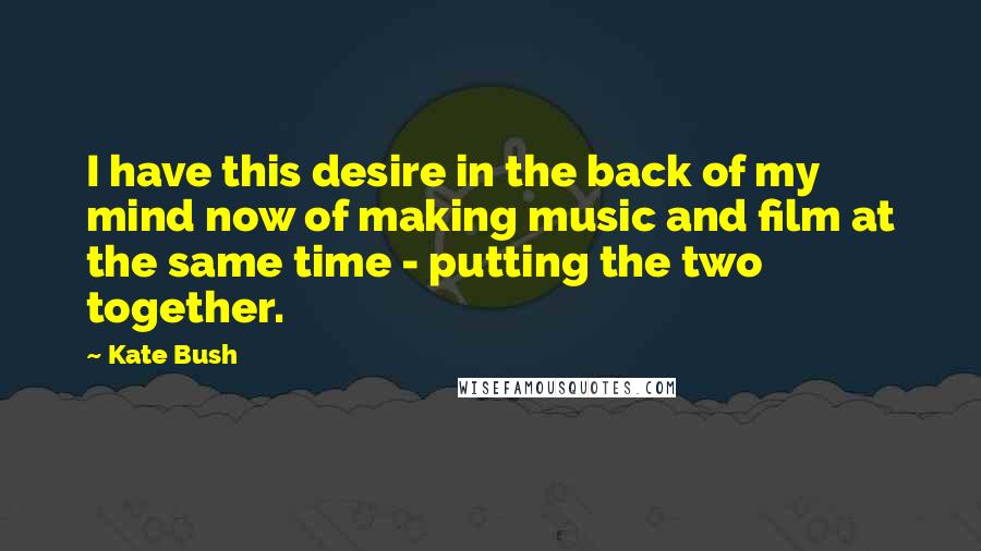 Kate Bush quotes: I have this desire in the back of my mind now of making music and film at the same time - putting the two together.