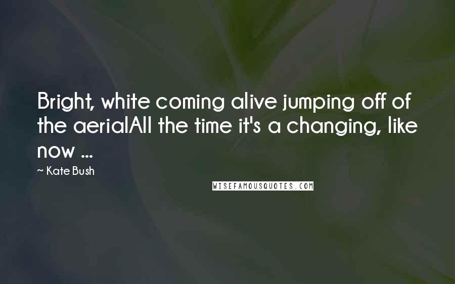 Kate Bush quotes: Bright, white coming alive jumping off of the aerialAll the time it's a changing, like now ...