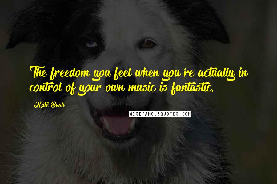 Kate Bush quotes: The freedom you feel when you're actually in control of your own music is fantastic.