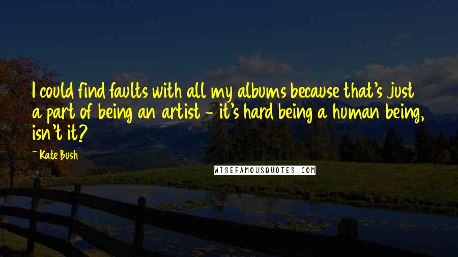 Kate Bush quotes: I could find faults with all my albums because that's just a part of being an artist - it's hard being a human being, isn't it?