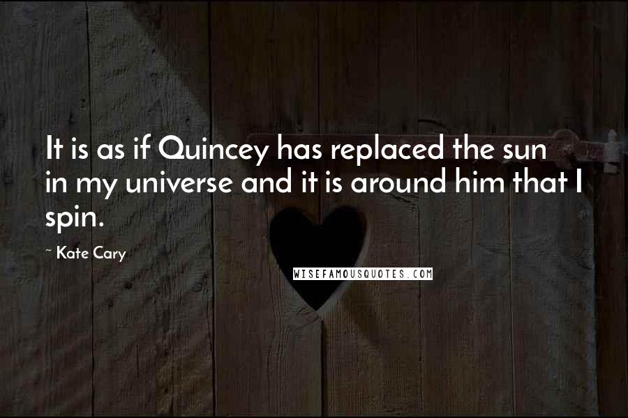Kate Cary quotes: It is as if Quincey has replaced the sun in my universe and it is around him that I spin.