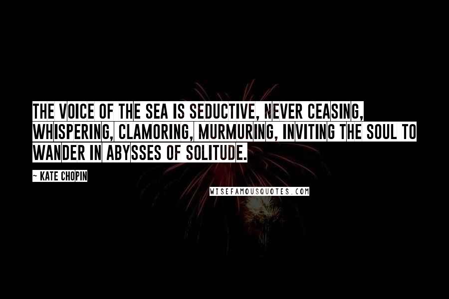 Kate Chopin quotes: The voice of the sea is seductive, never ceasing, whispering, clamoring, murmuring, inviting the soul to wander in abysses of solitude. Kate Chopin quotes: The voice of the sea is seductive, never ceasing, whispering, clamoring, murmuring, inviting the soul to wander in abysses of solitude.