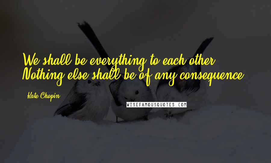 Kate Chopin quotes: We shall be everything to each other. Nothing else shall be of any consequence.