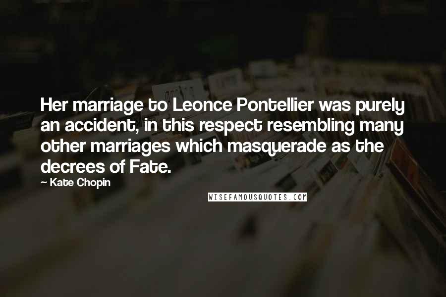 Kate Chopin quotes: Her marriage to Leonce Pontellier was purely an accident, in this respect resembling many other marriages which masquerade as the decrees of Fate. Kate Chopin quotes: Her marriage to Leonce Pontellier was purely an accident, in this respect resembling many other marriages which masquerade as the decrees of Fate.