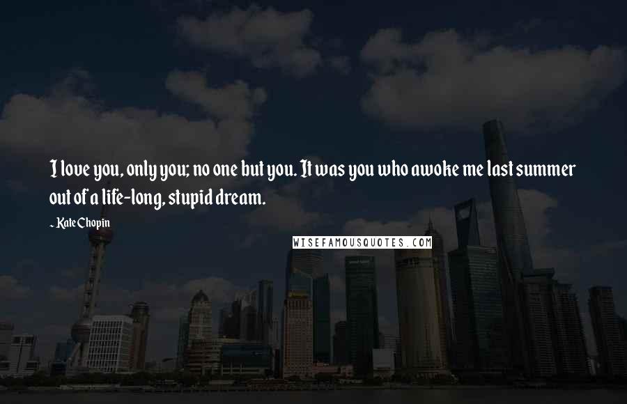Kate Chopin quotes: I love you, only you; no one but you. It was you who awoke me last summer out of a life-long, stupid dream. Kate Chopin quotes: I love you, only you; no one but you. It was you who awoke me last summer out of a life-long, stupid dream.