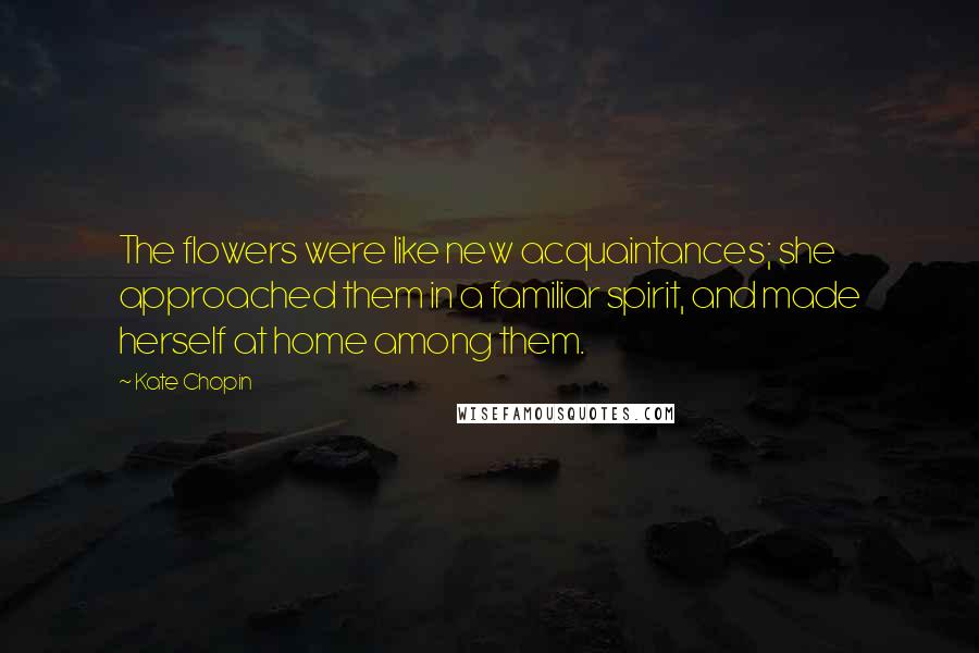 Kate Chopin quotes: The flowers were like new acquaintances; she approached them in a familiar spirit, and made herself at home among them. Kate Chopin quotes: The flowers were like new acquaintances; she approached them in a familiar spirit, and made herself at home among them.