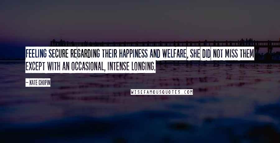 Kate Chopin quotes: Feeling secure regarding their happiness and welfare, she did not miss them except with an occasional, intense longing. Kate Chopin quotes: Feeling secure regarding their happiness and welfare, she did not miss them except with an occasional, intense longing.
