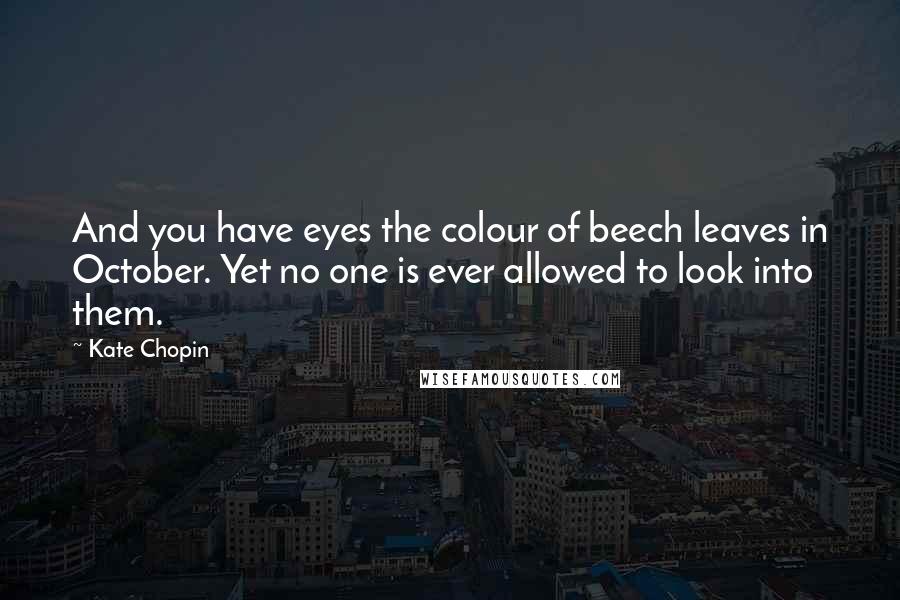 Kate Chopin quotes: And you have eyes the colour of beech leaves in October. Yet no one is ever allowed to look into them. Kate Chopin quotes: And you have eyes the colour of beech leaves in October. Yet no one is ever allowed to look into them.