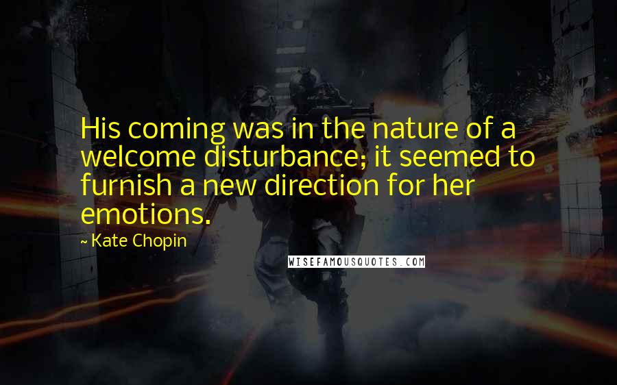 Kate Chopin quotes: His coming was in the nature of a welcome disturbance; it seemed to furnish a new direction for her emotions. Kate Chopin quotes: His coming was in the nature of a welcome disturbance; it seemed to furnish a new direction for her emotions.